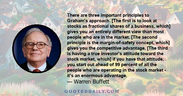 There are three important principles to Graham's approach. [The first is to look at stocks as fractional shares of a business, which] gives you an entirely different view than most people who are in the market. [The