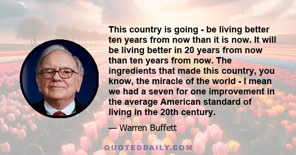 This country is going - be living better ten years from now than it is now. It will be living better in 20 years from now than ten years from now. The ingredients that made this country, you know, the miracle of the