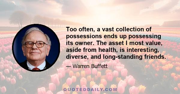 Too often, a vast collection of possessions ends up possessing its owner. The asset I most value, aside from health, is interesting, diverse, and long-standing friends.