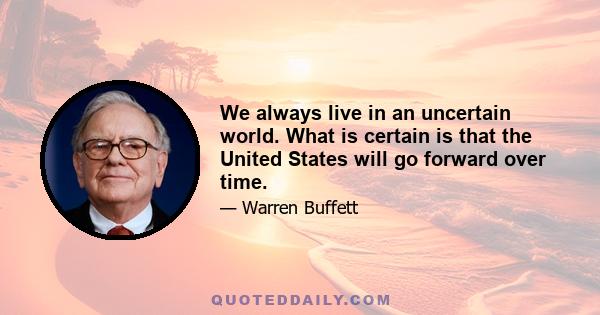 We always live in an uncertain world. What is certain is that the United States will go forward over time.