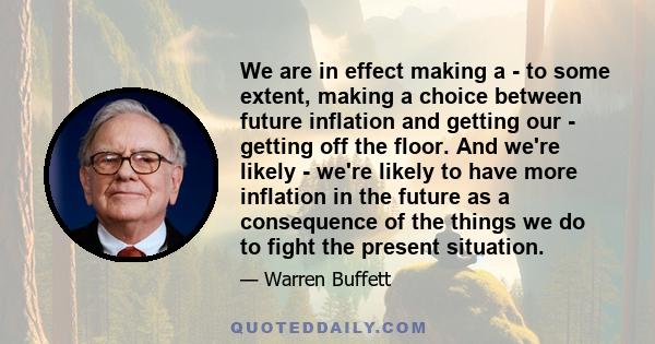 We are in effect making a - to some extent, making a choice between future inflation and getting our - getting off the floor. And we're likely - we're likely to have more inflation in the future as a consequence of the