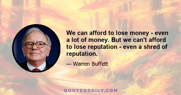 We can afford to lose money - even a lot of money. But we can't afford to lose reputation - even a shred of reputation.