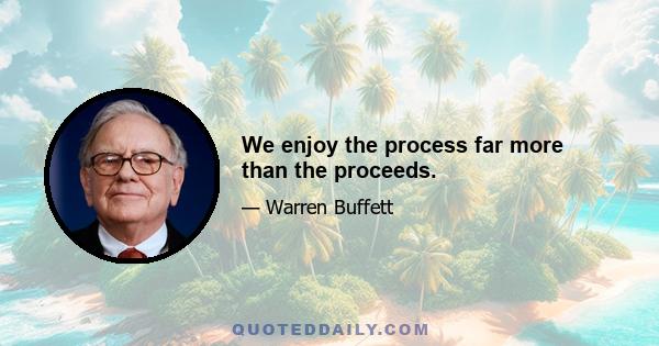 We enjoy the process far more than the proceeds.