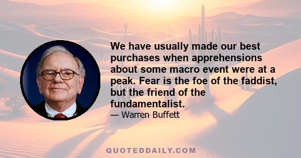 We have usually made our best purchases when apprehensions about some macro event were at a peak. Fear is the foe of the faddist, but the friend of the fundamentalist.