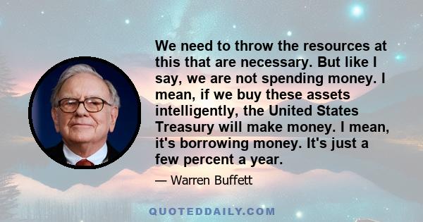 We need to throw the resources at this that are necessary. But like I say, we are not spending money. I mean, if we buy these assets intelligently, the United States Treasury will make money. I mean, it's borrowing