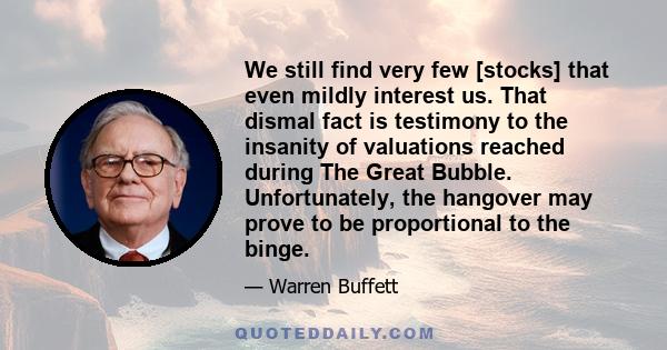 We still find very few [stocks] that even mildly interest us. That dismal fact is testimony to the insanity of valuations reached during The Great Bubble. Unfortunately, the hangover may prove to be proportional to the