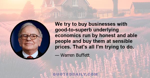 We try to buy businesses with good-to-superb underlying economics run by honest and able people and buy them at sensible prices. That's all I'm trying to do.