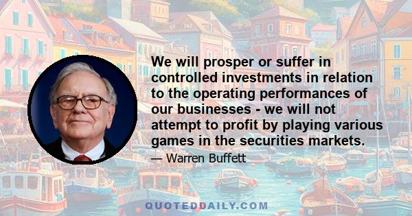 We will prosper or suffer in controlled investments in relation to the operating performances of our businesses - we will not attempt to profit by playing various games in the securities markets.