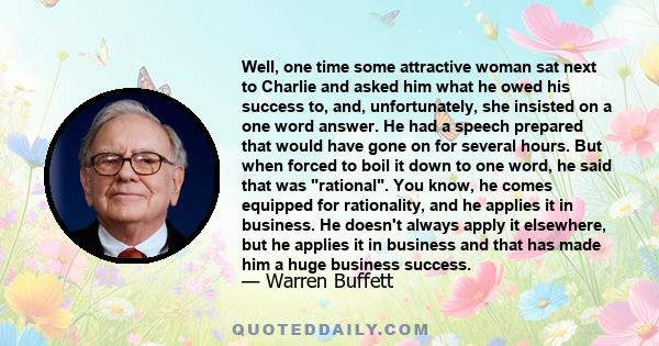 Well, one time some attractive woman sat next to Charlie and asked him what he owed his success to, and, unfortunately, she insisted on a one word answer. He had a speech prepared that would have gone on for several