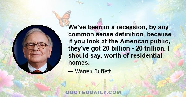 We've been in a recession, by any common sense definition, because if you look at the American public, they've got 20 billion - 20 trillion, I should say, worth of residential homes.