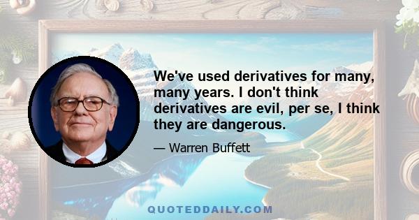 We've used derivatives for many, many years. I don't think derivatives are evil, per se, I think they are dangerous.