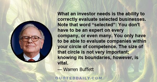 What an investor needs is the ability to correctly evaluate selected businesses. Note that word “selected”: You don't have to be an expert on every company, or even many. You only have to be able to evaluate companies