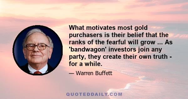 What motivates most gold purchasers is their belief that the ranks of the fearful will grow ... As 'bandwagon' investors join any party, they create their own truth - for a while.