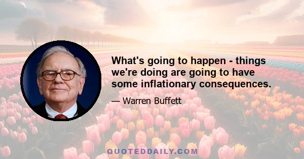 What's going to happen - things we're doing are going to have some inflationary consequences.