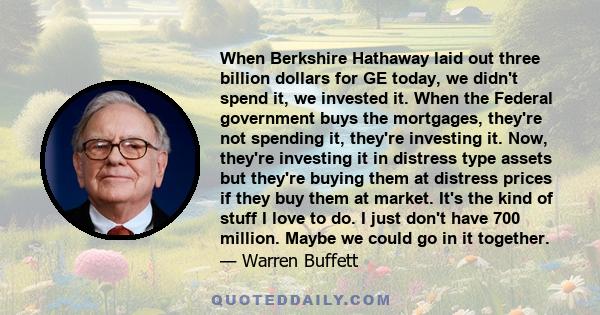 When Berkshire Hathaway laid out three billion dollars for GE today, we didn't spend it, we invested it. When the Federal government buys the mortgages, they're not spending it, they're investing it. Now, they're