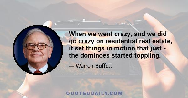 When we went crazy, and we did go crazy on residential real estate, it set things in motion that just - the dominoes started toppling.