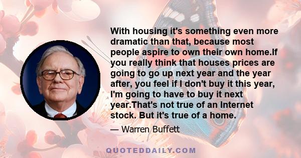 With housing it's something even more dramatic than that, because most people aspire to own their own home.If you really think that houses prices are going to go up next year and the year after, you feel if I don't buy