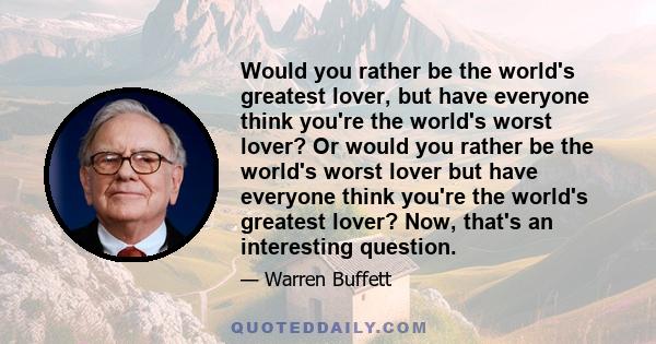 Would you rather be the world's greatest lover, but have everyone think you're the world's worst lover? Or would you rather be the world's worst lover but have everyone think you're the world's greatest lover? Now,