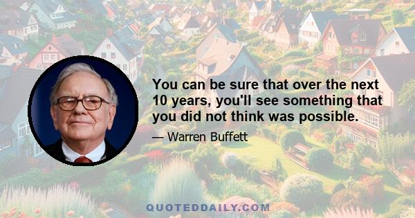 You can be sure that over the next 10 years, you'll see something that you did not think was possible.