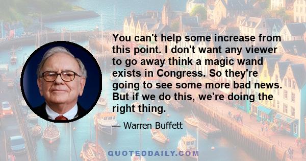 You can't help some increase from this point. I don't want any viewer to go away think a magic wand exists in Congress. So they're going to see some more bad news. But if we do this, we're doing the right thing.