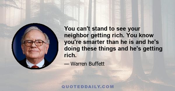 You can't stand to see your neighbor getting rich. You know you're smarter than he is and he's doing these things and he's getting rich.