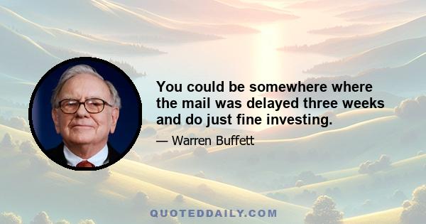 You could be somewhere where the mail was delayed three weeks and do just fine investing.