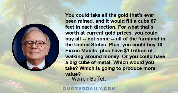 You could take all the gold that's ever been mined, and it would fill a cube 67 feet in each direction. For what that's worth at current gold prices, you could buy all -- not some -- all of the farmland in the United