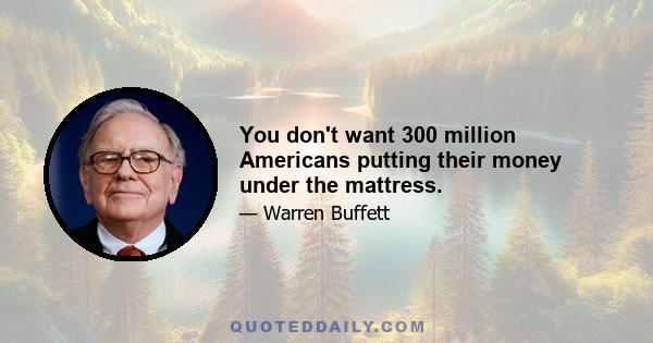 You don't want 300 million Americans putting their money under the mattress.