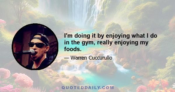 I'm doing it by enjoying what I do in the gym, really enjoying my foods.