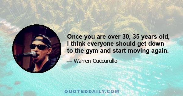 Once you are over 30, 35 years old, I think everyone should get down to the gym and start moving again.