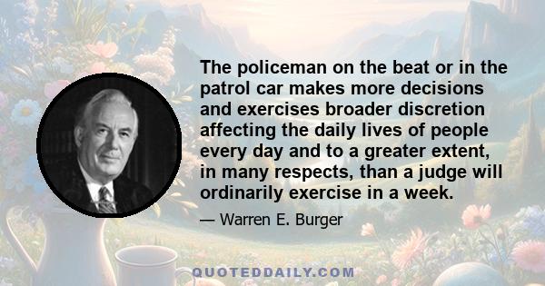 The policeman on the beat or in the patrol car makes more decisions and exercises broader discretion affecting the daily lives of people every day and to a greater extent, in many respects, than a judge will ordinarily