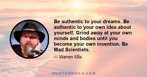 Be authentic to your dreams. Be authentic to your own idea about yourself. Grind away at your own minds and bodies until you become your own invention. Be Mad Scientists.