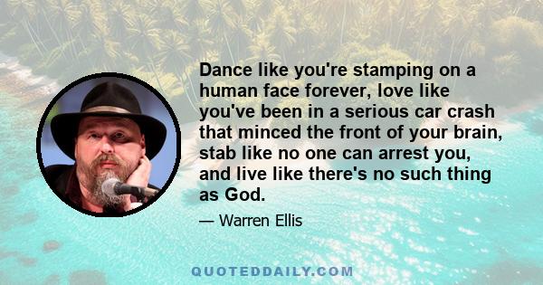 Dance like you're stamping on a human face forever, love like you've been in a serious car crash that minced the front of your brain, stab like no one can arrest you, and live like there's no such thing as God.