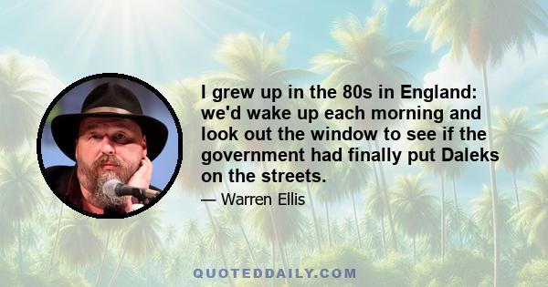 I grew up in the 80s in England: we'd wake up each morning and look out the window to see if the government had finally put Daleks on the streets.