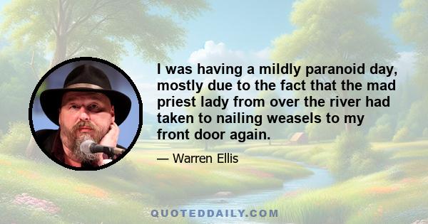 I was having a mildly paranoid day, mostly due to the fact that the mad priest lady from over the river had taken to nailing weasels to my front door again.