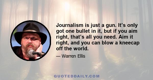 Journalism is just a gun. It’s only got one bullet in it, but if you aim right, that’s all you need. Aim it right, and you can blow a kneecap off the world.