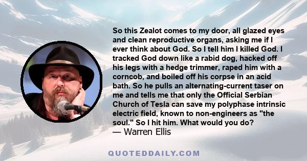 So this Zealot comes to my door, all glazed eyes and clean reproductive organs, asking me if I ever think about God. So I tell him I killed God. I tracked God down like a rabid dog, hacked off his legs with a hedge