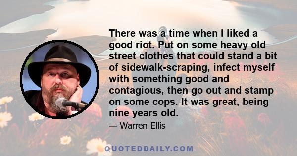 There was a time when I liked a good riot. Put on some heavy old street clothes that could stand a bit of sidewalk-scraping, infect myself with something good and contagious, then go out and stamp on some cops. It was