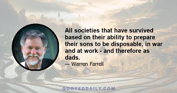 All societies that have survived based on their ability to prepare their sons to be disposable, in war and at work - and therefore as dads.