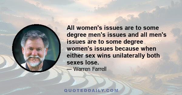 All women's issues are to some degree men's issues and all men's issues are to some degree women's issues because when either sex wins unilaterally both sexes lose.