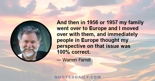 And then in 1956 or 1957 my family went over to Europe and I moved over with them, and immediately people in Europe thought my perspective on that issue was 100% correct.