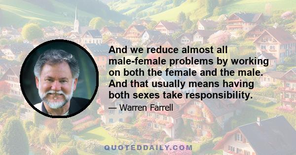 And we reduce almost all male-female problems by working on both the female and the male. And that usually means having both sexes take responsibility.