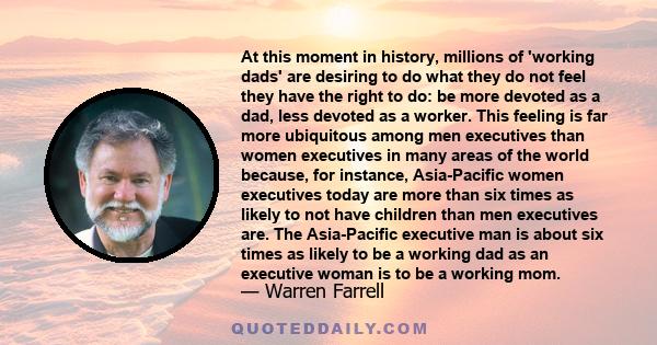 At this moment in history, millions of 'working dads' are desiring to do what they do not feel they have the right to do: be more devoted as a dad, less devoted as a worker. This feeling is far more ubiquitous among men 