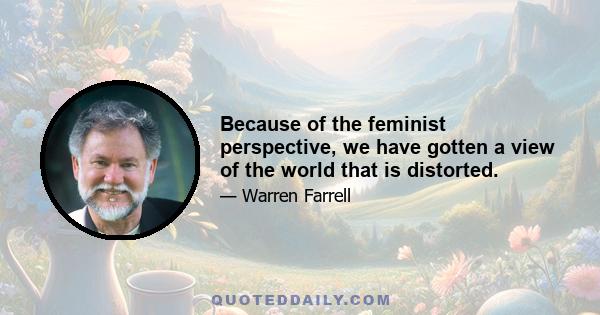 Because of the feminist perspective, we have gotten a view of the world that is distorted.