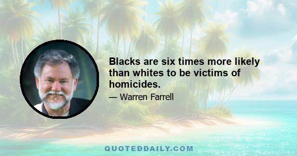 Blacks are six times more likely than whites to be victims of homicides.