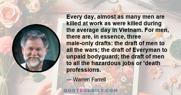 Every day, almost as many men are killed at work as were killed during the average day in Vietnam. For men, there are, in essence, three male-only drafts: the draft of men to all the wars; the draft of Everyman to