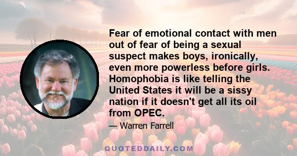 Fear of emotional contact with men out of fear of being a sexual suspect makes boys, ironically, even more powerless before girls. Homophobia is like telling the United States it will be a sissy nation if it doesn't get 