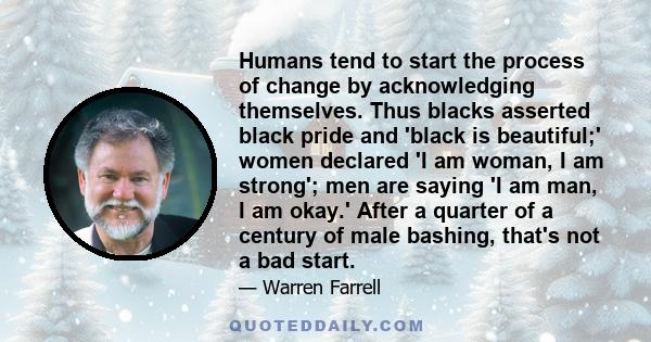 Humans tend to start the process of change by acknowledging themselves. Thus blacks asserted black pride and 'black is beautiful;' women declared 'I am woman, I am strong'; men are saying 'I am man, I am okay.' After a