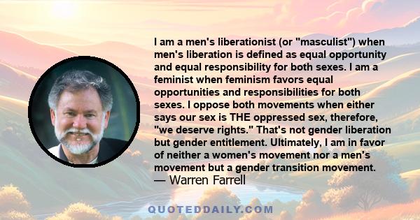 I am a men's liberationist (or masculist) when men's liberation is defined as equal opportunity and equal responsibility for both sexes. I am a feminist when feminism favors equal opportunities and responsibilities for