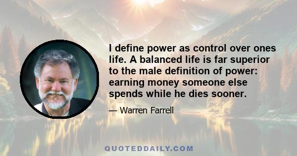 I define power as control over ones life. A balanced life is far superior to the male definition of power: earning money someone else spends while he dies sooner.